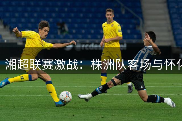 湘超联赛激战：株洲队客场与怀化队握手言和